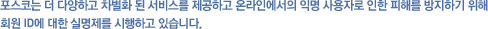 Æ÷½ºÄÚ´Â ´õ ´Ù¾çÇϰí Â÷º°È µÈ ¼ºñ½º¸¦ Á¦°øÇÏ°í ¿Â¶óÀο¡¼ÀÇ ÀÍ¸í »ç¿ëÀÚ·Î ÀÎÇÑ ÇÇÇØ¸¦ ¹æÁöÇϱâ À§ÇØ È¸¿ø ID¿¡ ´ëÇÑ ½Ç¸íÁ¦¸¦ ½ÃÇàÇϰí ÀÖ½À´Ï´Ù.