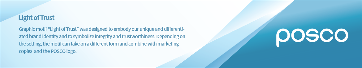 The light of Trust - The Graphic Motif, which is the design system developed to illustrate POSCO's differentiated and original brand identity and to effectively deliver POSCO's will with sincere 'trust', underscores 'light of trust'. The Graphic Motif can be in various forms according to the media being used, and copy texts and the logo can adhere to the Graphic Motif.